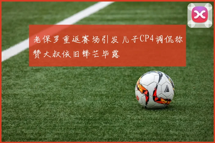 老保罗重返赛场引发儿子CP4调侃称赞大叔依旧锋芒毕露