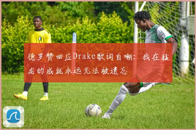 德罗赞回应Drake歌词自嘲：我在猛龙的成就永远无法被遗忘