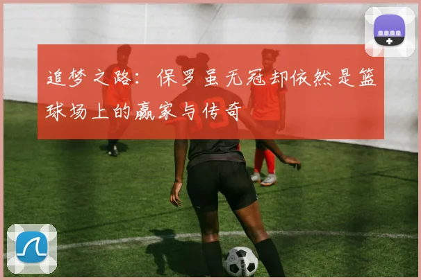 追梦之路：保罗虽无冠却依然是篮球场上的赢家与传奇
