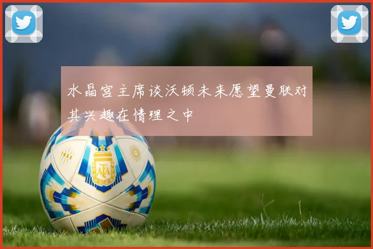 水晶宫主席谈沃顿未来愿望曼联对其兴趣在情理之中