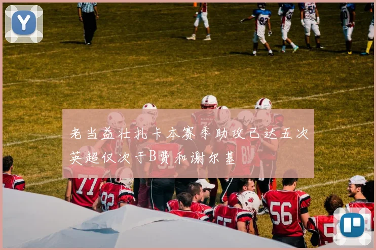 老当益壮扎卡本赛季助攻已达五次英超仅次于B费和谢尔基