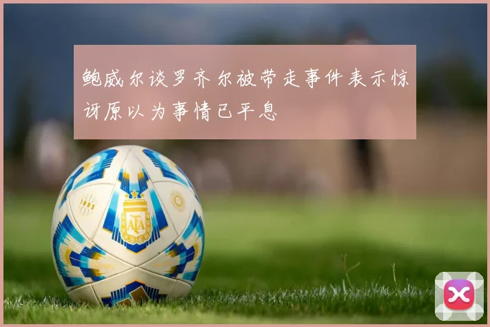 鲍威尔谈罗齐尔被带走事件表示惊讶原以为事情已平息