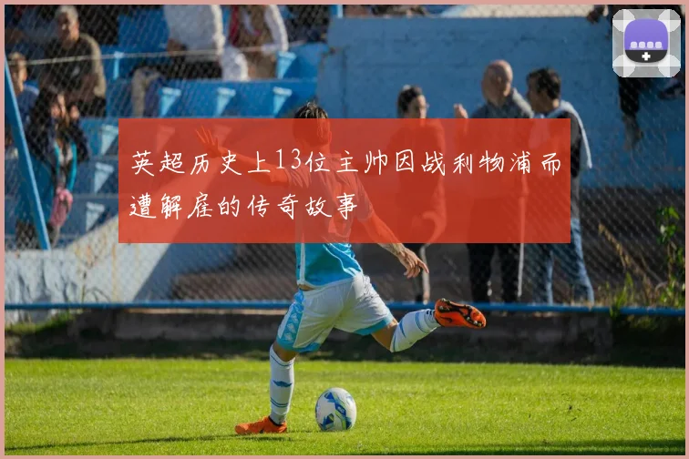 英超历史上13位主帅因战利物浦而遭解雇的传奇故事