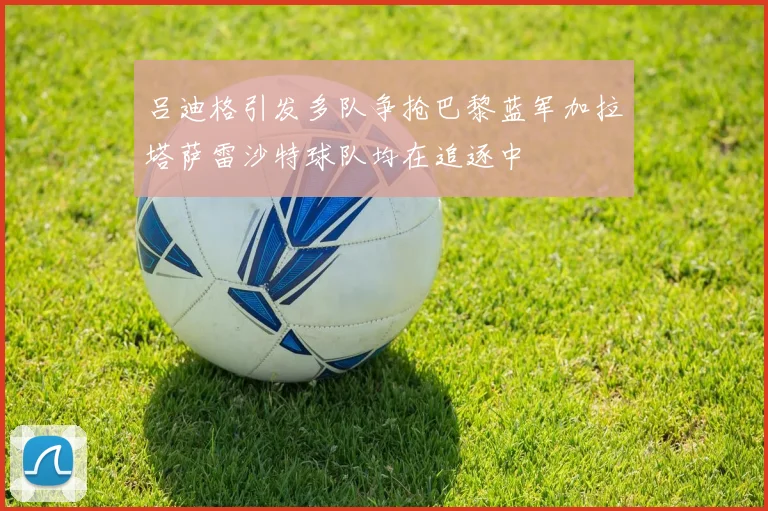 吕迪格引发多队争抢巴黎蓝军加拉塔萨雷沙特球队均在追逐中