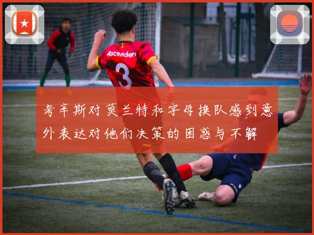 考辛斯对莫兰特和字母换队感到意外表达对他们决策的困惑与不解