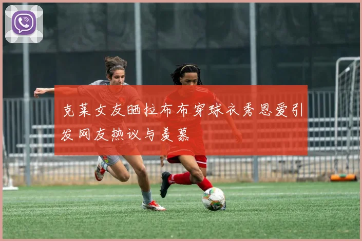 克莱女友晒拉布布穿球衣秀恩爱引发网友热议与羡慕