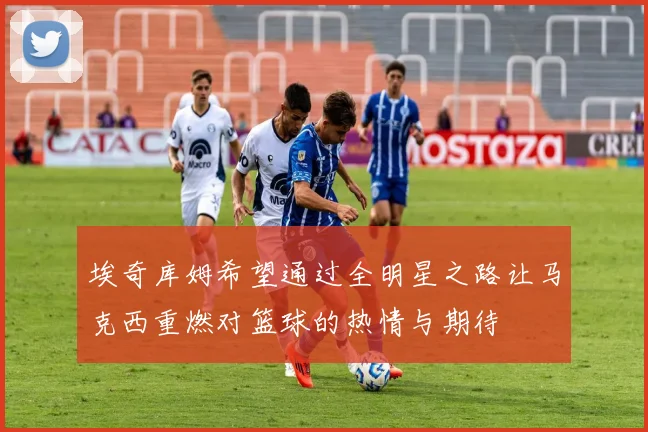 埃奇库姆希望通过全明星之路让马克西重燃对篮球的热情与期待