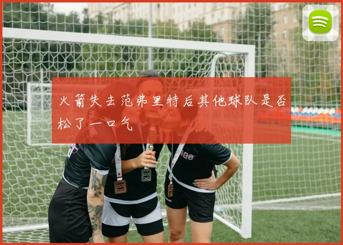 火箭失去范弗里特后其他球队是否松了一口气