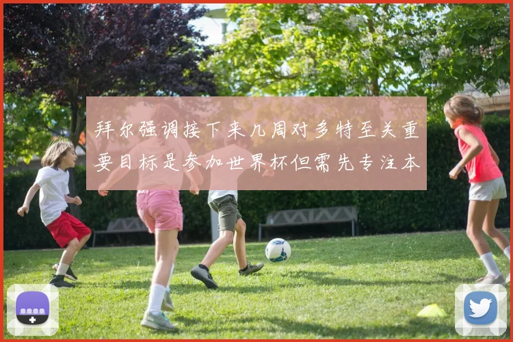 拜尔强调接下来几周对多特至关重要目标是参加世界杯但需先专注本赛季表现