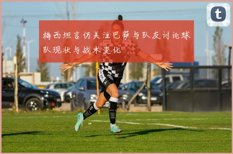 梅西坦言仍关注巴萨与队友讨论球队现状与战术变化