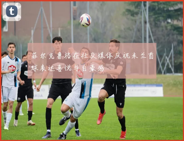 菲尔克鲁格在社交媒体庆祝米兰首球表达喜悦与自豪感