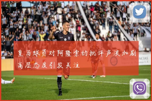 皇马球员对阿隆索的批评声浪加剧高层态度引发关注