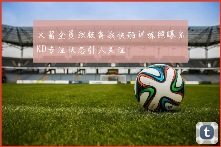 火箭全员积极备战快船训练照曝光KD专注状态引人关注