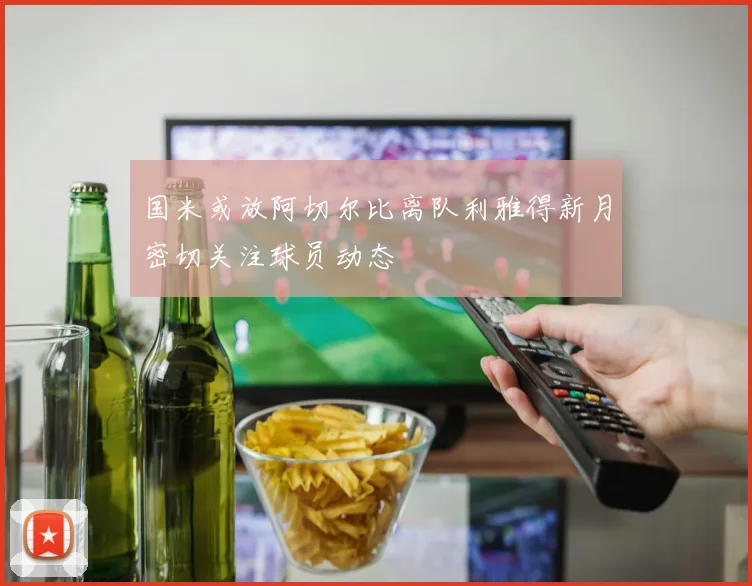 国米或放阿切尔比离队利雅得新月密切关注球员动态