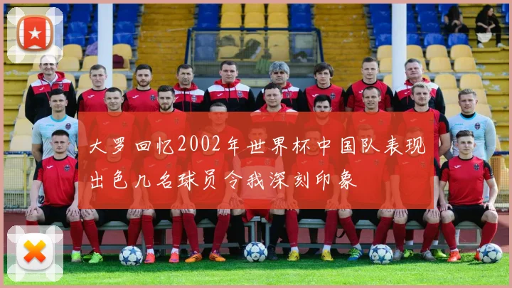 大罗回忆2002年世界杯中国队表现出色几名球员令我深刻印象