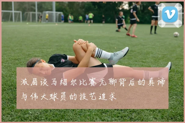 浓眉谈马绍尔比赛无聊背后的真谛与伟大球员的技艺追求