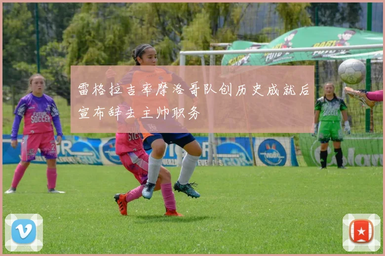 雷格拉吉率摩洛哥队创历史成就后宣布辞去主帅职务